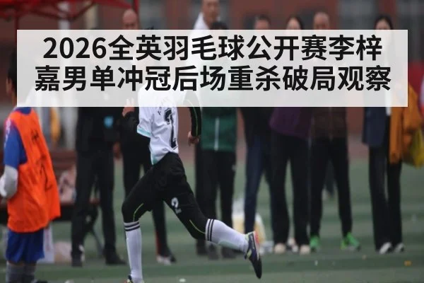 2026全英羽毛球公开赛李梓嘉男单冲冠后场重杀破局观察